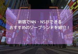【2025年11月最新】新宿でNN・NSができるおすすめソープ10選！新宿のソープで中だしできる店舗は？